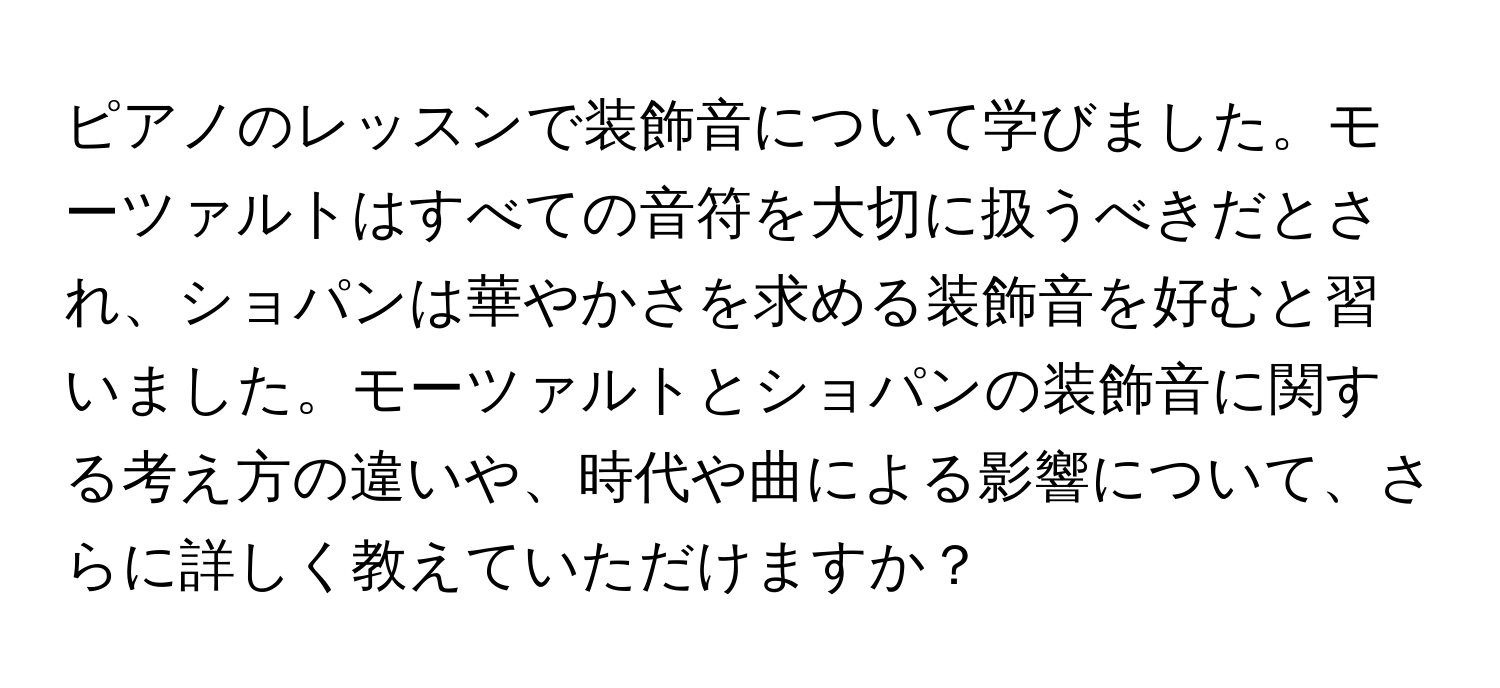 ピアノのレッスンで装飾音について学びました。モーツァルトはすべての音符を大切に扱うべきだとされ、ショパンは華やかさを求める装飾音を好むと習いました。モーツァルトとショパンの装飾音に関する考え方の違いや、時代や曲による影響について、さらに詳しく教えていただけますか？