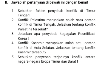 Jawablah pertanyaan di bawah ini dengan benar! 
1. Sebutkan faktor penyebab konflik di Timur 
Tengah! 
2. Konflik Palestina merupakan salah satu contoh 
konflik di Timur Tengah. Jelaskan tentang konflik 
Palestina tersebut? 
3. Jelaskan apa penyebab kegagalan Reunifikasi 
Korea ! 
4. Konflik Kashmir merupakan salah satu contoh 
konflik di Asia Selatan. Jelaskan tentang konflik 
Kashmir tersebut? 
5. Sebutkan penyebab terjadinya konflik antara 
negara-negara Eropa Timur dan Barat !