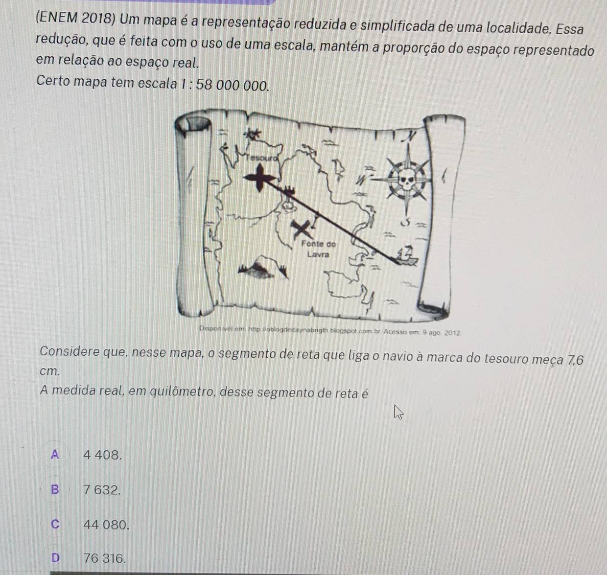 (ENEM 2018) Um mapa é a representação reduzida e simplificada de uma localidade. Essa
redução, que é feita com o uso de uma escala, mantém a proporção do espaço representado
em relação ao espaço real.
Certo mapa tem escala 1:58 000 000.
2012.
Considere que, nesse mapa, o segmento de reta que liga o navio à marca do tesouro meça 7,6
cm.
A medida real, em quilômetro, desse segmento de reta é
A 4 408.
B 7 632.
C 44 080.
D 76 316.