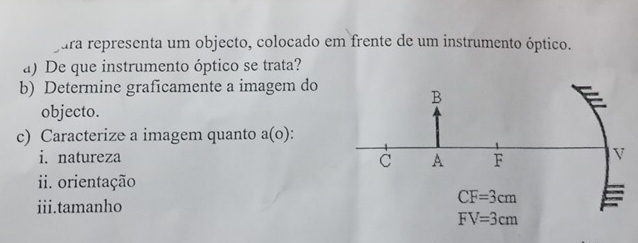 jura representa um objecto, colocado em frente de um instrumento óptico.
a) De que instrumento óptico se trata?
b) Determine graficamente a imagem do
objecto.
c) Caracterize a imagem quanto a(o)
i. natureza
ii. orientação
iii.tamanho