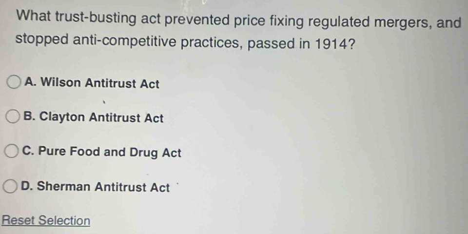 What trust-busting act prevented price fixing regulated mergers, and
stopped anti-competitive practices, passed in 1914?
A. Wilson Antitrust Act
B. Clayton Antitrust Act
C. Pure Food and Drug Act
D. Sherman Antitrust Act
Reset Selection