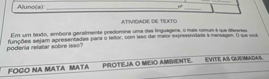 Aluno(a):_ 
_ 
n° 
ATIVIDADE DE TEXTO 
Em um texto, embora geralmente predomine uma das linguagens, o mais comum é que diferentes 
funções sejam apresentadas para o leitor, com isso dar maior expressividade à mensagem. O que você 
poderia relatar sobre isso? 
FOGO NA MATA MATA PROTEJA O MEIO AMBIENTE. EVITE AS QUEIMADAS.