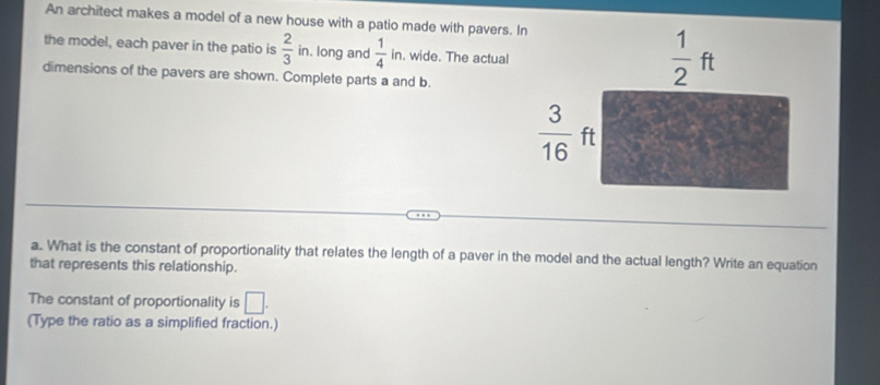 An architect makes a model of a new house with a patio made with pavers. 
the model, each paver in the patio is  2/3 ir. long and  1/4  in. wide. The actual
dimensions of the pavers are shown. Complete parts a and b.
a. What is the constant of proportionality that relates the length of a paver in the model and the actual length? Write an equation
that represents this relationship.
The constant of proportionality is □ .
(Type the ratio as a simplified fraction.)