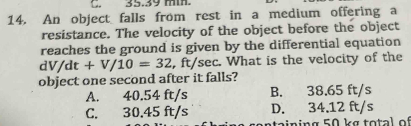 C. 35.39 min.
14. An object falls from rest in a medium offering a
resistance. The velocity of the object before the object
reaches the ground is given by the differential equation
dV/dt+V/10=32 , ft/sec. What is the velocity of the
object one second after it falls?
A. 40.54 ft/s B. 38.65 ft/s
C. 30.45 ft/s D. 34.12 ft/s
ta i n in g 50 kg t o tal o f