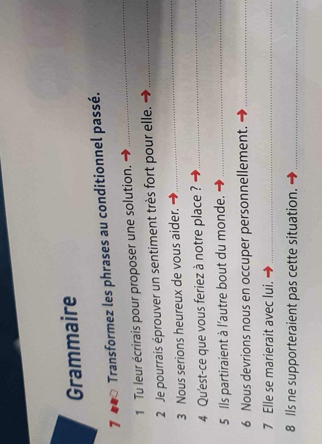 Grammaire 
7 Transformez les phrases au conditionnel passé. 
1 Tu leur écrirais pour proposer une solution. 
_ 
2 Je pourrais éprouver un sentiment très fort pour elle._ 
3 Nous serions heureux de vous aider. 
_ 
4 Qu'est-ce que vous feriez à notre place ?_ 
5 Ils partiraient à l'autre bout du monde._ 
6 Nous devrions nous en occuper personnellement._ 
7 Elle se marierait avec lui._ 
8 lls ne supporteraient pas cette situation._