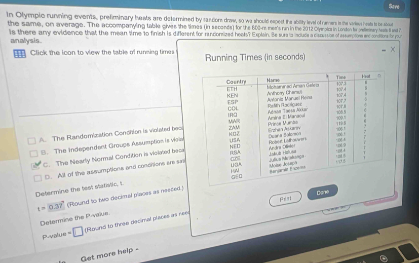 Save
In Olympic running events, preliminary heats are determined by random draw, so we should expect the ability level of runners in the various heats to be about
the same, on average. The accompanying table gives the times (in seconds) for the 800-m men's run in the 2012 Olympics in London for preliminary heats 6 and 7.
ls there any evidence that the mean time to finish is different for randomized heats? Explain. Be sure to include a discussion of assumptions and conditions for your
analysis.
Click the icon to view the table of running times Running Times (in seconds)
A. The Randomization Condition is violated beca
B. The Independent Groups Assumption is viola
C. The Nearly Normal Condition is violated beca
D. All of the assumptions and conditions are sati
Determine the test statistic, t.
Print Done
t=0.37 (Round to two decimal places as needed.)
Ch c r s
Determine the P -value.
P -value =□ (Round to three decimal places as nee
Get more help ^