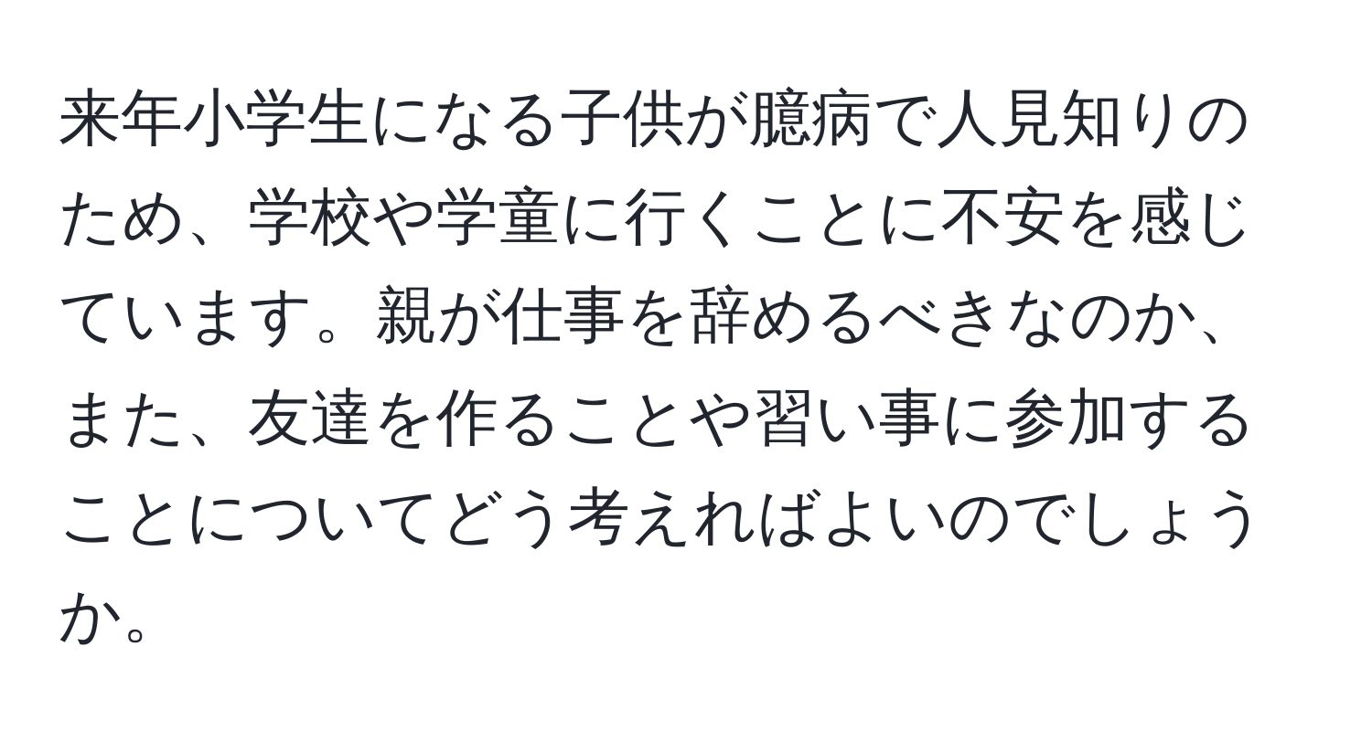 来年小学生になる子供が臆病で人見知りのため、学校や学童に行くことに不安を感じています。親が仕事を辞めるべきなのか、また、友達を作ることや習い事に参加することについてどう考えればよいのでしょうか。