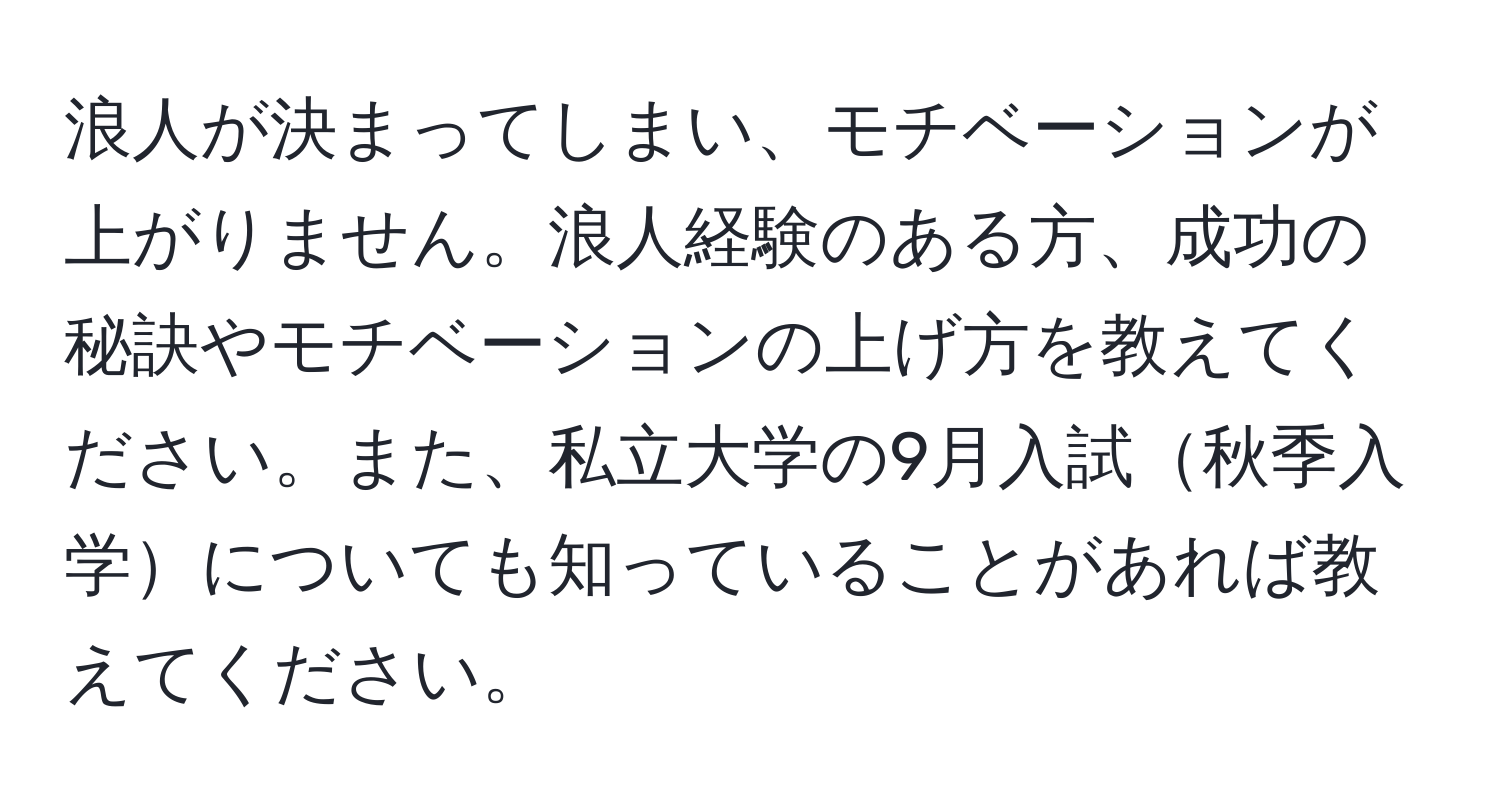 浪人が決まってしまい、モチベーションが上がりません。浪人経験のある方、成功の秘訣やモチベーションの上げ方を教えてください。また、私立大学の9月入試秋季入学についても知っていることがあれば教えてください。