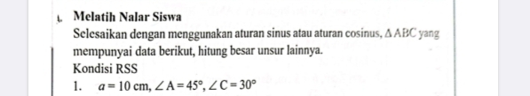 Melatih Nalar Siswa 
Selesaikan dengan menggunakan aturan sinus atau aturan cosinus, △ ABC yang 
mempunyai data berikut, hitung besar unsur lainnya. 
Kondisi RSS
1. a=10cm, ∠ A=45°, ∠ C=30°