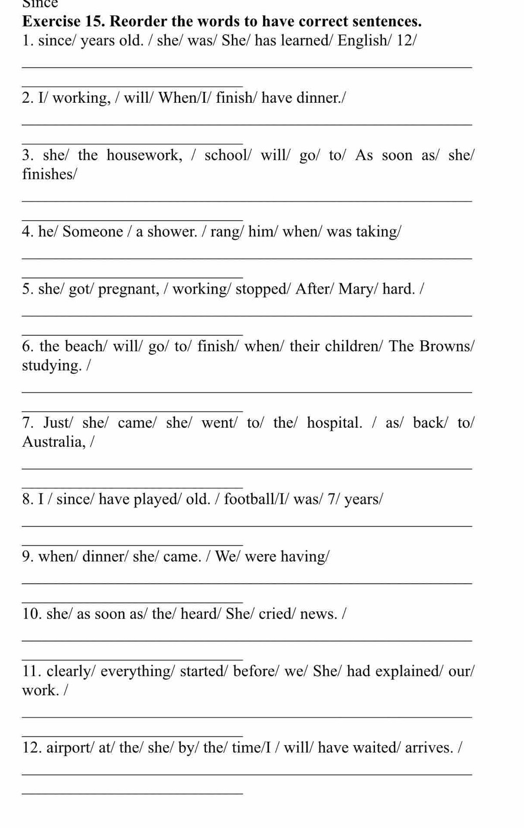 since 
Exercise 15. Reorder the words to have correct sentences. 
1. since/ years old. / she/ was/ She/ has learned/ English/ 12/ 
_ 
_ 
2. I/ working, / will/ When/I/ finish/ have dinner./ 
_ 
_ 
3. she/ the housework, / school/ will/ go/ to/ As soon as/ she/ 
finishes/ 
_ 
_ 
4. he/ Someone / a shower. / rang/ him/ when/ was taking/ 
_ 
_ 
5. she/ got/ pregnant, / working/ stopped/ After/ Mary/ hard. / 
_ 
_ 
6. the beach/ will/ go/ to/ finish/ when/ their children/ The Browns/ 
studying. / 
_ 
_ 
7. Just/ she/ came/ she/ went/ to/ the/ hospital. / as/ back/ to/ 
Australia, / 
_ 
_ 
8. I / since/ have played/ old. / football/I/ was/ 7/ years/ 
_ 
_ 
9. when/ dinner/ she/ came. / We/ were having/ 
_ 
_ 
10. she/ as soon as/ the/ heard/ She/ cried/ news. / 
_ 
_ 
11. clearly/ everything/ started/ before/ we/ She/ had explained/ our/ 
work. / 
_ 
_ 
12. airport/ at/ the/ she/ by/ the/ time/I / will/ have waited/ arrives. / 
_ 
_