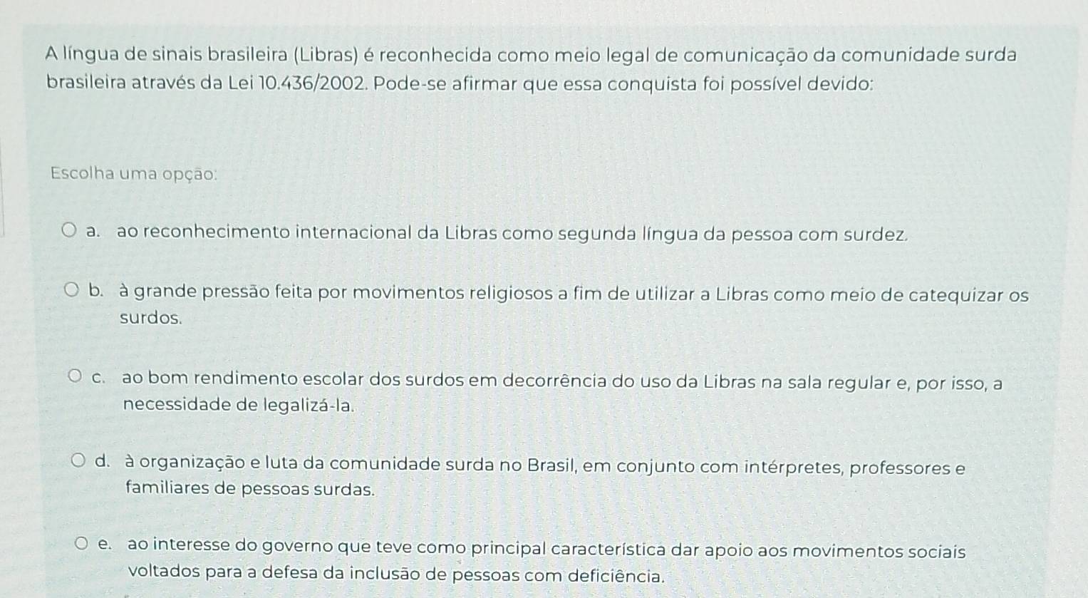 A língua de sinais brasileira (Libras) é reconhecida como meio legal de comunicação da comunidade surda
brasileira através da Lei 10.436/2002. Pode-se afirmar que essa conquista foi possível devido:
Escolha uma opção:
a. ao reconhecimento internacional da Libras como segunda língua da pessoa com surdez.
b. à grande pressão feita por movimentos religiosos a fim de utilizar a Libras como meio de catequizar os
surdos.
c. ao bom rendimento escolar dos surdos em decorrência do uso da Libras na sala regular e, por isso, a
necessidade de legalizá-la.
d. à organização e luta da comunidade surda no Brasil, em conjunto com intérpretes, professores e
familiares de pessoas surdas.
e. ao interesse do governo que teve como principal característica dar apoio aos movimentos sociais
voltados para a defesa da inclusão de pessoas com deficiência.