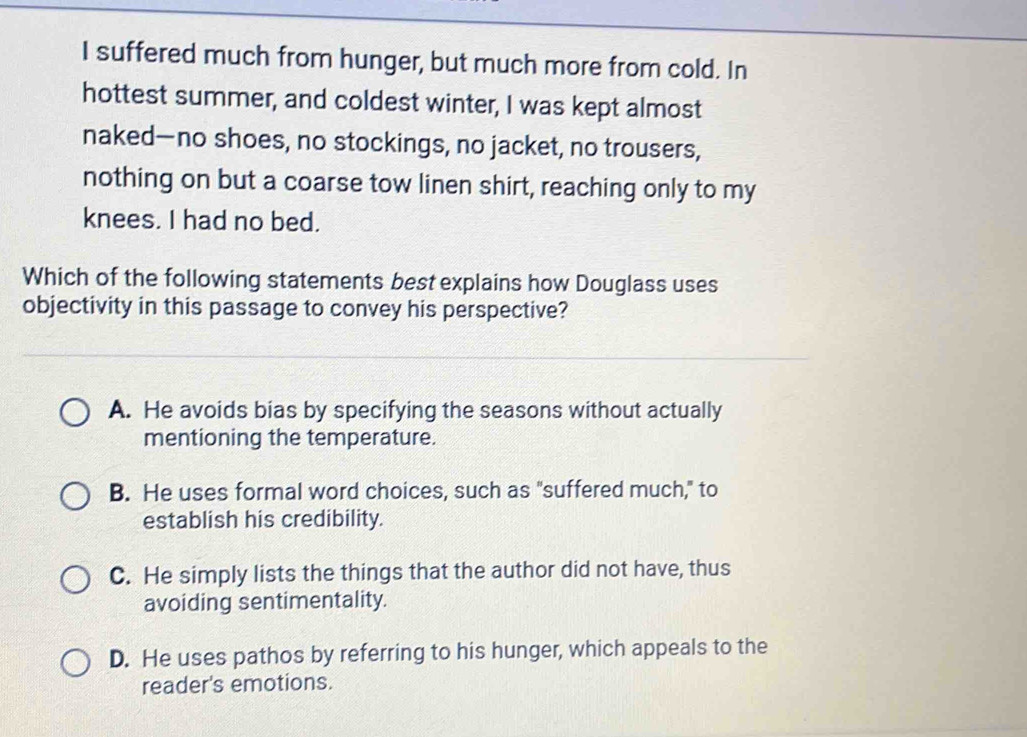 suffered much from hunger, but much more from cold. In
hottest summer, and coldest winter, I was kept almost
naked—no shoes, no stockings, no jacket, no trousers,
nothing on but a coarse tow linen shirt, reaching only to my
knees. I had no bed.
Which of the following statements best explains how Douglass uses
objectivity in this passage to convey his perspective?
A. He avoids bias by specifying the seasons without actually
mentioning the temperature.
B. He uses formal word choices, such as "suffered much," to
establish his credibility.
C. He simply lists the things that the author did not have, thus
avoiding sentimentality.
D. He uses pathos by referring to his hunger, which appeals to the
reader's emotions.