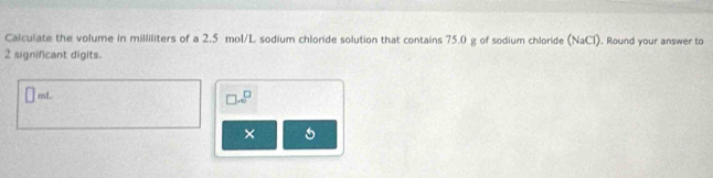 Calculate the volume in milliliters of a 2.5 mol/L sodium chloride solution that contains 75.0 g of sodium chloride (NaCl). Round your answer to
2 significant digits.
mL □ ...^□ 
×