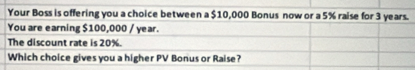 Your Boss is offering you a choice between a $10,000 Bonus now or a 5% raise for 3 years. 
You are earning $100,000 / year. 
The discount rate is 20%. 
Which choice gives you a higher PV Bonus or Raise?