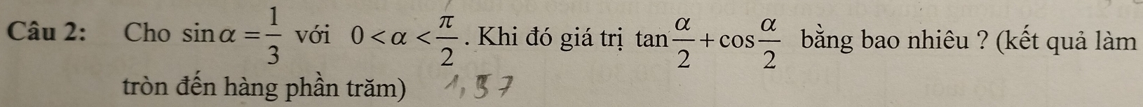 Cho sin alpha = 1/3 vdelta i0 . Khi đó giá trị tan  alpha /2 +cos  alpha /2  bằng bao nhiêu ? (kết quả làm 
tròn đến hàng phần trăm)