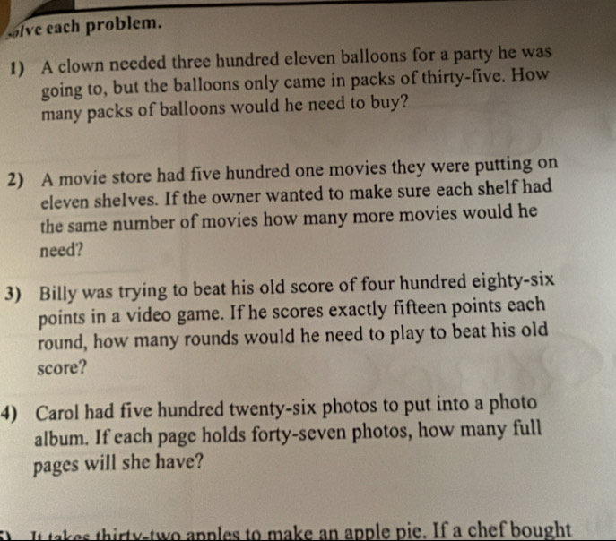 ive each problem. 
1) A clown needed three hundred eleven balloons for a party he was 
going to, but the balloons only came in packs of thirty-five. How 
many packs of balloons would he need to buy? 
2) A movie store had five hundred one movies they were putting on 
eleven shelves. If the owner wanted to make sure each shelf had 
the same number of movies how many more movies would he 
need? 
3) Billy was trying to beat his old score of four hundred eighty-six 
points in a video game. If he scores exactly fifteen points each 
round, how many rounds would he need to play to beat his old 
score? 
4) Carol had five hundred twenty-six photos to put into a photo 
album. If each page holds forty-seven photos, how many full 
pages will she have? 
It takes thirty-two apples to make an apple pie. If a chef bought