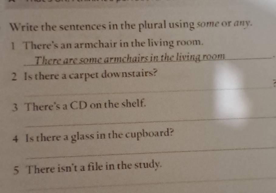 Write the sentences in the plural using some or any. 
1 There's an armchair in the living room. 
There are some armchairs in the living room_ 
2 Is there a carpet downstairs? 
_ 
_ 
_ 
3 There's a CD on the shelf. 
_ 
4 Is there a glass in the cupboard? 
_ 
5 There isn't a file in the study. 
_