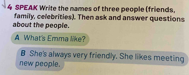 SPEAK Write the names of three people (friends, 
family, celebrities). Then ask and answer questions 
about the people. 
A What's Emma like? 
B She's always very friendly. She likes meeting 
new people.