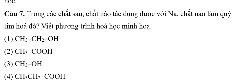 nọc.
Câu 7. Trong các chất sau, chất nào tác dụng được với Na, chất nào làm quỳ
tím hoá đỏ? Viết phương trình hoá học minh hoạ.
(1) CH_3-CH_2-OH
(2) CH_3-COOH
(3) CH_3-OH
(4) CH_3CH_2-COOH