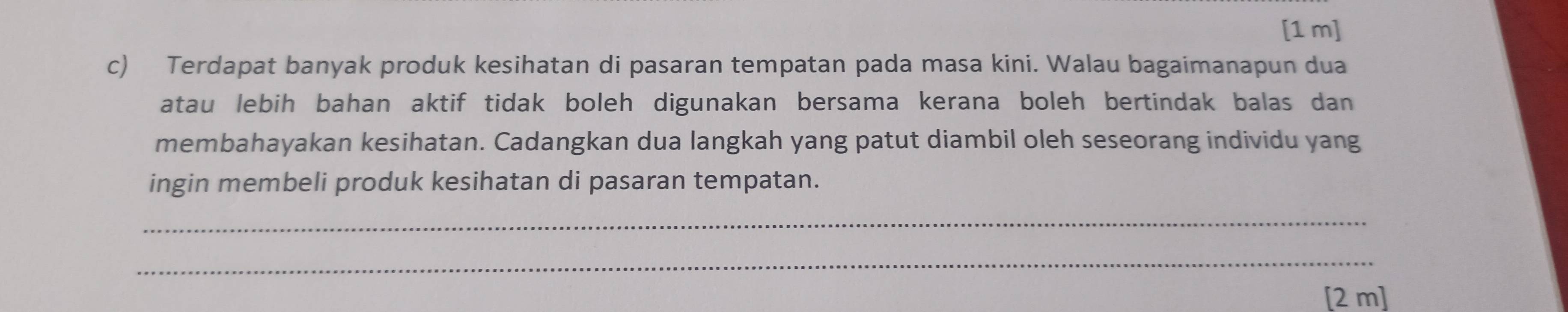 [1 m] 
c) Terdapat banyak produk kesihatan di pasaran tempatan pada masa kini. Walau bagaimanapun dua 
atau lebih bahan aktif tidak boleh digunakan bersama kerana boleh bertindak balas dan 
membahayakan kesihatan. Cadangkan dua langkah yang patut diambil oleh seseorang individu yang 
ingin membeli produk kesihatan di pasaran tempatan. 
_ 
_ 
[2 m]