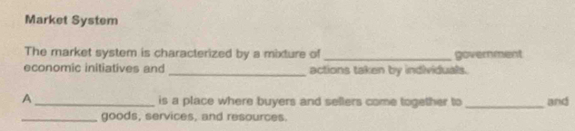 Market System 
The market system is characterized by a mixture of _government 
economic initiatives and _actions taken by individuals. 
A _is a place where buyers and sellers come together to _and 
_goods, services, and resources.