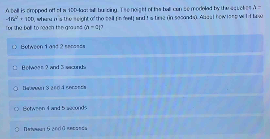 A ball is dropped off of a 100-foot tall building. The height of the ball can be modeled by the equation h=
-16t^2+100 , where h is the height of the ball (in feet) and t is time (in seconds). About how long will it take
for the ball to reach the ground (h=0)
Between 1 and 2 seconds
Between 2 and 3 seconds
Between 3 and 4 seconds
Between 4 and 5 seconds
Between 5 and 6 seconds