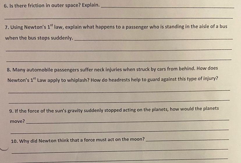 Is there friction in outer space? Explain._ 
_ 
7. Using Newton’s 1^(st) law, explain what happens to a passenger who is standing in the aisle of a bus 
when the bus stops suddenly._ 
_ 
_ 
8. Many automobile passengers suffer neck injuries when struck by cars from behind. How does 
Newton’s 1^(st) Law apply to whiplash? How do headrests help to guard against this type of injury? 
_ 
_ 
9. If the force of the sun’s gravity suddenly stopped acting on the planets, how would the planets 
move? 
_ 
_ 
10. Why did Newton think that a force must act on the moon?_ 
_ 
_