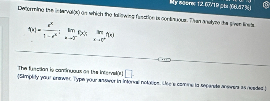 My score: 12.67/19 pts (66.67%) 
Determine the interval(s) on which the following function is continuous. Then analyze the given limits.
f(x)= e^x/1-e^x ; limlimits _xto 0^-f(x); limlimits _xto 0^+f(x)
The function is continuous on the interval(s) □ . 
(Simplify your answer. Type your answer in interval notation. Use a comma to separate answers as needed.)