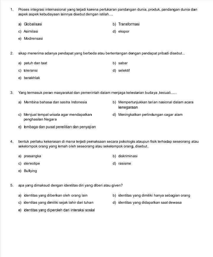 Proses integrasi internasional yang terjadi karena pertukaran pandangan dunia, produk, pandangan dunia dan
aspek aspek kebudayaan lainnya disebut dengan istilah...
a) Globalisasi b) Transformasi
c) Asimilasi d) ekspor
e) Modrensasi
2. sikap menerima adanya pendapat yang berbeda atau bertentangan dengan pendapat pribadi disebut...
a) patuh dan taat b) sabar
c) tole ransi d) selektif
e) berakhlak
3. Yang termasuk peran masyarakat dan pemerintah dalam menjaga kelestarian budaya ,kecuali.....
a) Membina bahasa dan sastra Indonesia b) Mempertunjukkan tarian nasional dalam acara
kenegaraan
c) Menjual tempat wisata agar mendapatkan d) Meningkatkan perlindungan cagar alam
penghasilan Negara
e) lembaga dan pusat penelitian dan penyajian
4. bentuk perilaku kekerasan di mana terjadi pemaksaan secara psikologis ataupun fisik terhadap seseorang atau
sekelompok orang yang lemah oleh seseorang atau sekelompok orang, disebut..
a) prasangka b) diskriminasi
c) stereotipe d) rasisme
e) Bullying
5. apa yang dimaksud dengan identitas diri yang diberi atau given?
a) identitas yang di berikan oleh orang lain b) identitas yang dimiliki hanya sebagian orang
c) identitas yang dimiliki sejak lahir dari tuhan d)identitas yang didapatkan saat dewasa
e) identitas yang diperoleh dari interaksi sosial