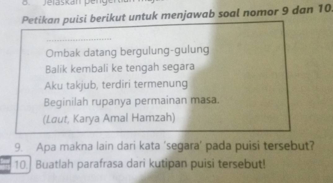 Jelaskan penge 
Petikan puisi berikut untuk menjawab soal nomor 9 dan 10. 
Ombak datang bergulung-gulung 
Balik kembali ke tengah segara 
Aku takjub, terdiri termenung 
Beginilah rupanya permainan masa. 
(Laut, Karya Amal Hamzah) 
9. Apa makna lain dari kata ‘segara’ pada puisi tersebut? 
10. Buatlah parafrasa dari kutipan puisi tersebut!