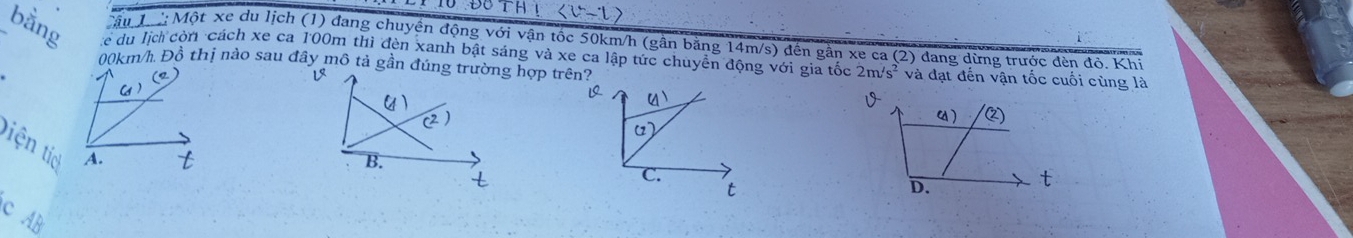 !
Cậu T : Một xe du lịch (1) đang chuyền động với vận tốc 50km/h (gần bằng 14m/s) đến gần xe ca (2) đang dừng trước đèn độ, Khi 
bằng Cc du lịch còn cách xe ca 100m thì đèn xanh bật sáng và xe ca lập tức chuyển động với gia tốc 2m/s^2 và đạt đến vận tốc cuối cùng là
00km/h. Đồ thị nào sau đây mô tả gần đúng trường hợp trên? 
tiện tic
C AB