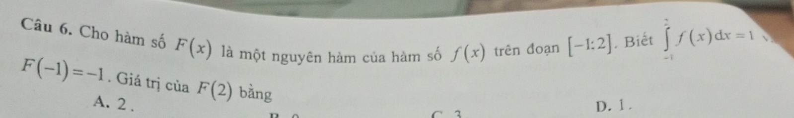 Cho hàm số F(x) là một nguyên hàm của hàm số f(x) trên đoạn
[-1:2]. Biết ∈tlimits _(-1)^2f(x)dx=1 √
F(-1)=-1. Giá trị của F(2) bằng
A. 2. D. 1.
C 2