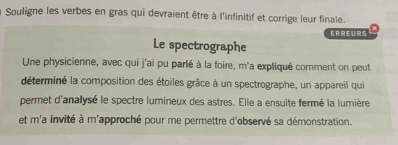 Souligne les verbes en gras qui devraient être à l'infinitif et corrige leur finale. 
ERREURS + 
Le spectrographe 
Une physicienne, avec qui j'ai pu parlé à la foire, m'a expliqué comment on peut 
déterminé la composition des étoiles grâce à un spectrographe, un appareil qui 
permet d'analysé le spectre lumineux des astres. Elle a ensuite fermé la lumière 
et m'a invité à m'approché pour me permettre d'observé sa démonstration.