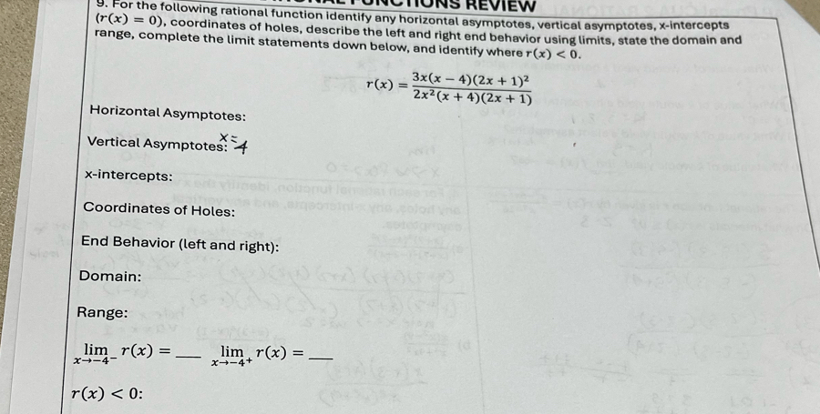 HONS REviEW 
9. For the following rational function identify any horizontal asymptotes, vertical asymptotes, x-intercepts
(r(x)=0) , coordinates of holes, describe the left and right end behavior using limits, state the domain and 
range, complete the limit statements down below, and identify where r(x)<0</tex>.
r(x)=frac 3x(x-4)(2x+1)^22x^2(x+4)(2x+1)
Horizontal Asymptotes: 
Vertical Asymptotes: 
x-intercepts: 
Coordinates of Holes: 
End Behavior (left and right): 
Domain: 
Range:
limlimits _xto -4^-r(x)= _ limlimits _xto -4^+r(x)= _
r(x)<0</tex> .