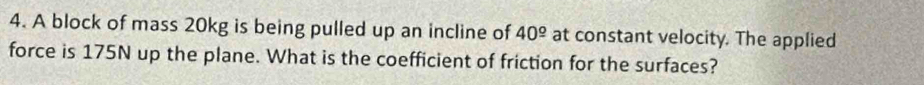 A block of mass 20kg is being pulled up an incline of 40^(_ circ) at constant velocity. The applied 
force is 175N up the plane. What is the coefficient of friction for the surfaces?