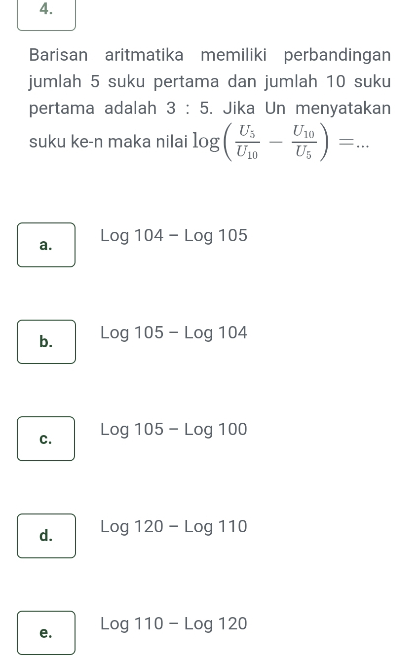 Barisan aritmatika memiliki perbandingan
jumlah 5 suku pertama dan jumlah 10 suku
pertama adalah 3:5. Jika Un menyatakan
suku ke-n maka nilai log (frac U_5U_10-frac U_10U_5)=...
a. Log104-Log105
b. Log105-Log104
Log105-Log100
C.
d. Log120-Log110
e. Log110-Log120