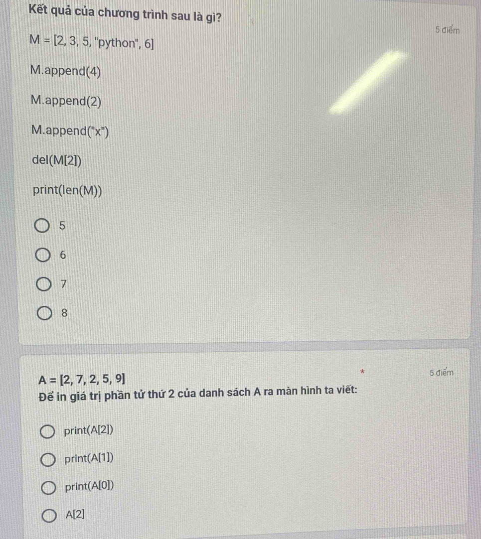 Kết quả của chương trình sau là gì?
5 điểm
M=[2,3,5,''python'',6]
M.append(4)
M.append(2)
M.append(' X
del(M[2])
print(len(M))
5
6
7
8
A=[2,7,2,5,9]
* 5 điểm
Để in giá trị phần tử thứ 2 của danh sách A ra màn hình ta viết:
print(A[2])
print(A[1])
print(A[0])
A[2]