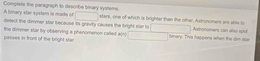 Complete the paragraph to describe binary systems. 
A binary star system is made of □ stars, one of which is brighter than the other. Astronomers are able to 
detect the dimmer star because its gravity causes the bright star to □. Astronomers can also spo! 
the dimmer star by observing a phenomenon called a(n) □ binary. This happens when the dim star 
passes in front of the bright star.