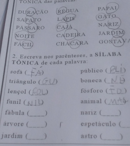 TONICA das palavias 
duração REGUa PAPAI 
SAPATO LAPIS GATO 
passaro Cajá NARIZ 
NOITE CADEIRA JARDIM 
Fách CHACARA GOSTAV 
2. Escreva nos parênteses, a SÍLABA 
TÔNICA de cada palavra: 
sofá (_ ) 
público (_ ) 
triângulo (_ ) boneca (_ 
lençol (_ ) fósforo (_ ) 
funil (_ ) animal (_ 
fábula (_ ) nariz (_ ) 
árvore (_ ) f espetáculo (_ 
jardim (_ ) astro (_ )