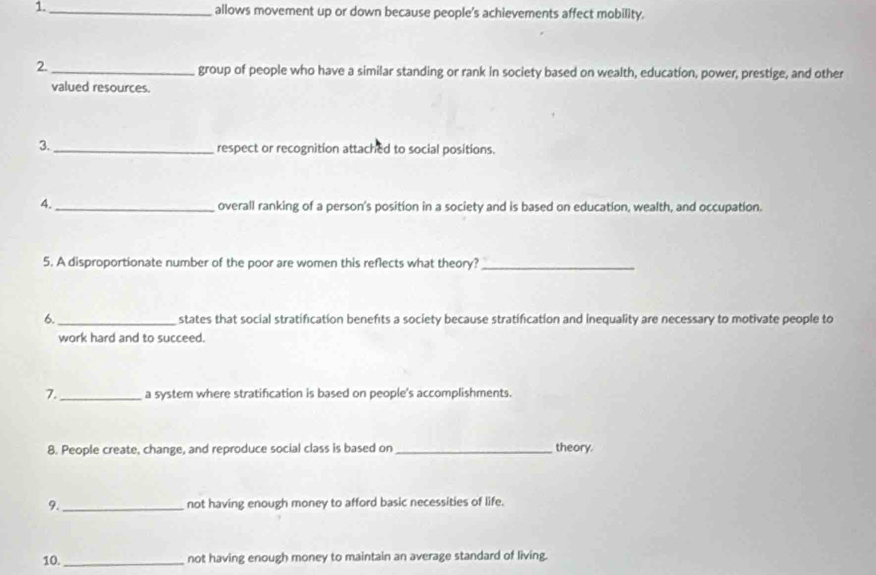 1._ allows movement up or down because people's achievements affect mobility. 
2._ group of people who have a similar standing or rank in society based on wealth, education, power, prestige, and other 
valued resources. 
3._ respect or recognition attached to social positions. 
4._ overall ranking of a person's position in a society and is based on education, wealth, and occupation. 
5. A disproportionate number of the poor are women this reflects what theory?_ 
6._ states that social stratification benefts a society because stratification and inequality are necessary to motivate people to 
work hard and to succeed. 
7._ a system where stratification is based on people's accomplishments. 
8. People create, change, and reproduce social class is based on _theory. 
9._ not having enough money to afford basic necessities of life. 
10. _not having enough money to maintain an average standard of living.