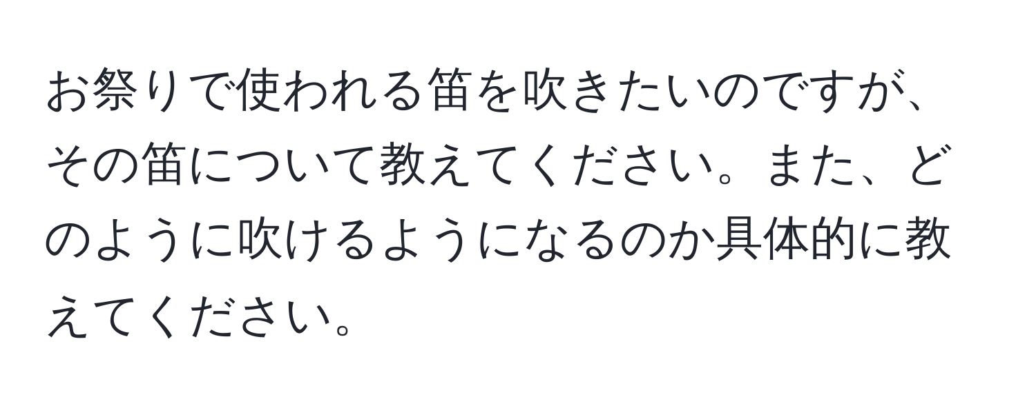 お祭りで使われる笛を吹きたいのですが、その笛について教えてください。また、どのように吹けるようになるのか具体的に教えてください。