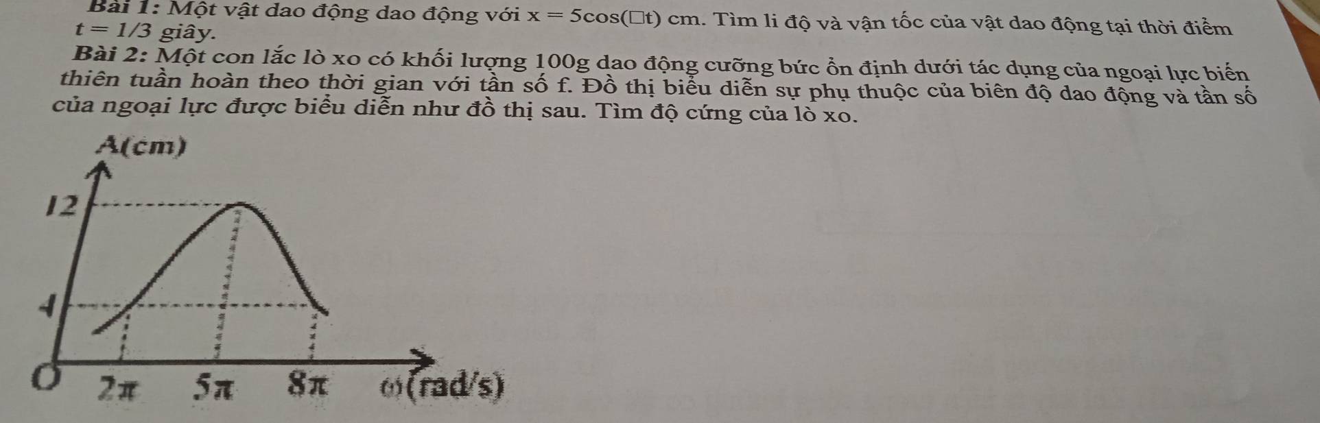 Một vật dao động dao động với x=5cos (□ t)cm 1. Tìm li độ và vận tốc của vật dao động tại thời điểm
t=1/3 giây.
Bài 2: Một con lắc lò xo có khối lượng 100g dao động cưỡng bức ổn định dưới tác dụng của ngoại lực biến
thiên tuần hoàn theo thời gian với tần số f. Đồ thị biểu diễn sự phụ thuộc của biên độ dao động và tần số
của ngoại lực được biểu diễn như đồ thị sau. Tìm độ cứng của 0* 0