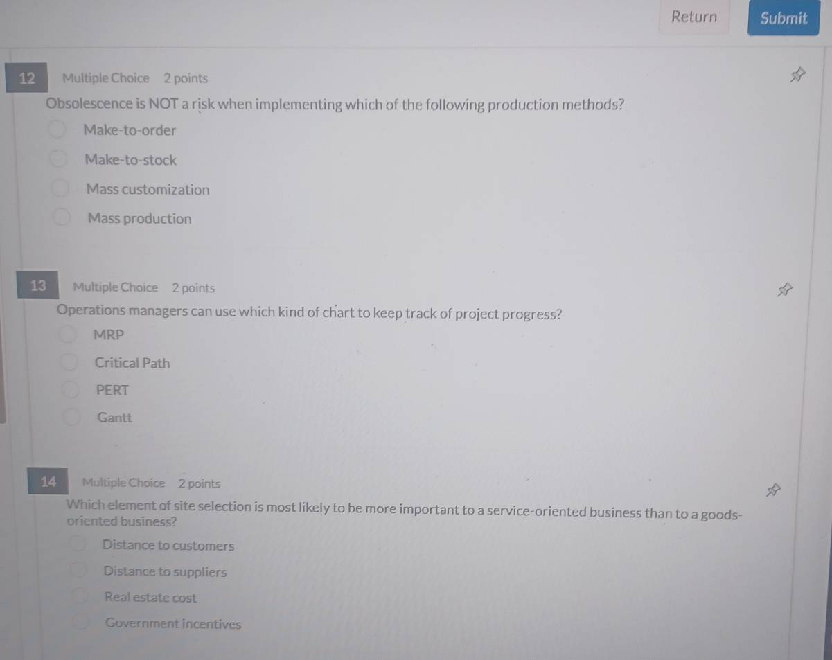 Return Submit
12 Multiple Choice 2 points
Obsolescence is NOT a risk when implementing which of the following production methods?
Make-to-order
Make-to-stock
Mass customization
Mass production
13 Multiple Choice 2 points
Operations managers can use which kind of chart to keep track of project progress?
MRP
Critical Path
PERT
Gantt
14 Multiple Choice 2 points
Which element of site selection is most likely to be more important to a service-oriented business than to a goods-
oriented business?
Distance to customers
Distance to suppliers
Real estate cost
Government incentives