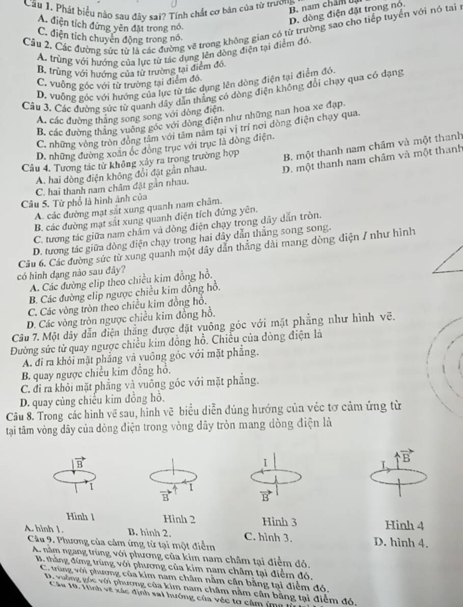 Cầu 1. Phát biểu nào sau đây sai? Tính chất cơ bản của từ trương 1
B. nam châm bạ
D. dòng điện đặt trong nó.
A. điện tích đứng yên đặt trong nó.
Cầu 2. Các đường sức từ là các đường vẽ trong không gian có từ trường sao cho tiếp tuyển với nó tai n
C. điện tích chuyển động trong nó.
A. trùng với hướng của lực từ tác dụng lên dòng điện tại điểm đó,
B. trùng với hướng của từ trường tại điểm đó.
C. vuông góc với từ trường tại điểm đó.
D. vuỡng góc với hướng của lực từ tác dụng lên dòng điện tại điểm đó.
Câu 3. Các đường sức từ quanh dây dẫn thẳng có dòng điện không đổi chạy qua có dạng
A. các đường thăng song song với dòng điện.
B. các đường thẳng vuông góc với dòng điện như những nan hoa xe đạp.
C. những vòng tròn đồng tâm với tâm nằm tại vị trí nơi dòng điện chạy qua.
D. những đường xoãn ốc đồng trục với trục là dòng điện.
Câu 4. Tương tác từ không xảy ra trong trường hợp B. một thanh nam châm và một thanh
A. hai dòng điện không đổi đặt gần nhau.
D. một thanh nam châm và một thanh
C. hai thanh nam châm đặt gần nhau.
Câu 5. Từ phổ là hình ảnh của
A. các đường mạt sắt xung quanh nam châm.
B. các đường mạt sắt xung quanh điện tích đứng yên.
C. tương tác giữa nam châm và dòng điện chạy trong dây dẫn tròn.
D. tương tác giữa dòng điện chạy trong hai dây dẫn thẳng song song.
Câu 6. Các đường sức từ xung quanh một dây dẫn thẳng dài mang dòng điện / như hình
có hình dạng nào sau đây?
A. Các đường elip theo chiều kim đồng hồ.
B. Các đường elip ngược chiều kim dồng hồ.
C. Các vòng tròn theo chiều kim đồng hổ.
D. Các vòng tròn ngược chiều kim đồng hồ.
Câu 7. Một dây dẫn điện thẳng được đặt vuông góc với mặt phẳng như hình vẽ.
Đường sức từ quay ngược chiều kim đồng hồ. Chiều của dòng điện là
A. đi ra khỏi mặt phẳng và vuông góc với mặt phẳng.
B. quay ngược chiều kim đồng hồ.
C. đi ra khỏi mặt phẳng và vuông góc với mặt phẳng.
D. quay củng chiếu kim đồng hồ.
Câu 8. Trong các hình vẽ sau, hình vẽ biểu diễn dúng hướng của véc tơ cảm ứng từ
tại tâm vòng dây của dòng diện trong vòng dây tròn mang dòng điện là
vector B
I
vector B
I、
1
vector B 1
vector B
Hình l Hình 2 Hình 3
Hinh 4
A. hình 1. B. hình 2. C. hình 3.
Câu 9. Phương của cảm ứng từ tại một điểm D. hình 4.
A. nằm ngang trùng với phương của kim nam châm tại điểm đó.
B. thắng đứng trùng với phương của kim nam châm tại điểm đó,
C. trùng với phương của kim nam châm nằm cân bằng tại điểm đó.
D. vuờng góc với phương của kim nam châm nằm cận bằng tại điểm đó,
Câu 10. Hình vẽ xác định sai hướng của véc tơ cảm imũ