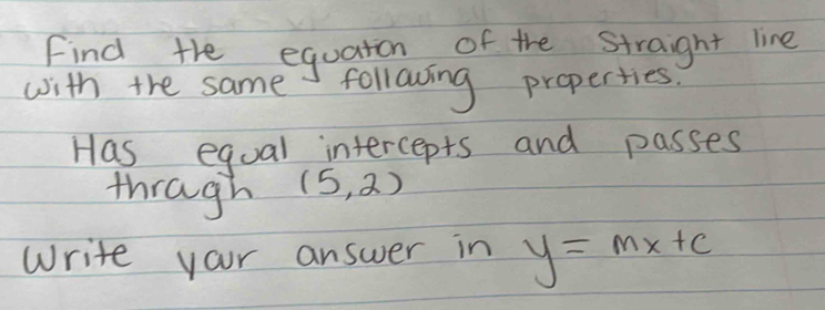 Find the equaton of the straight line 
with the same following properties 
Has equal intercepts and passes 
thragh (5,2)
Write your answer in y=mx+c