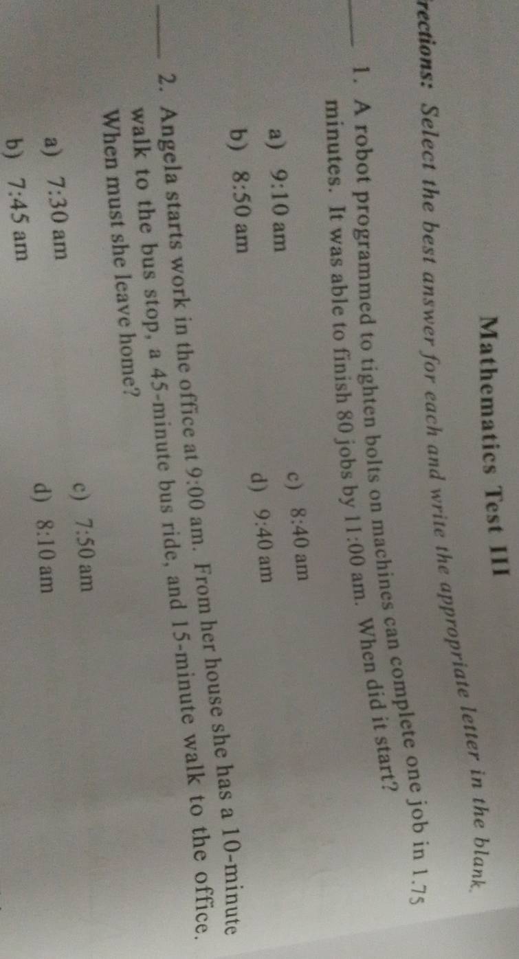 Mathematics Test III
rections: Select the best answer for each and write the appropriate letter in the blank.
_1. A robot programmed to tighten bolts on machines can complete one job in 1.75
minutes. It was able to finish 80 jobs by 11:00 am. When did it start?
c) 8:40 am
a) 9:10 am
d) 9:40 am
b) 8:50 am
_2. Angela starts work in the office at 9:00 am. From her house she has a 10-minute
walk to the bus stop, a 45-minute bus ride, and 15-minute walk to the office.
When must she leave home?
c) 7:50 am
a) 7:30 am
d) 8:10
b) 7:45 am am