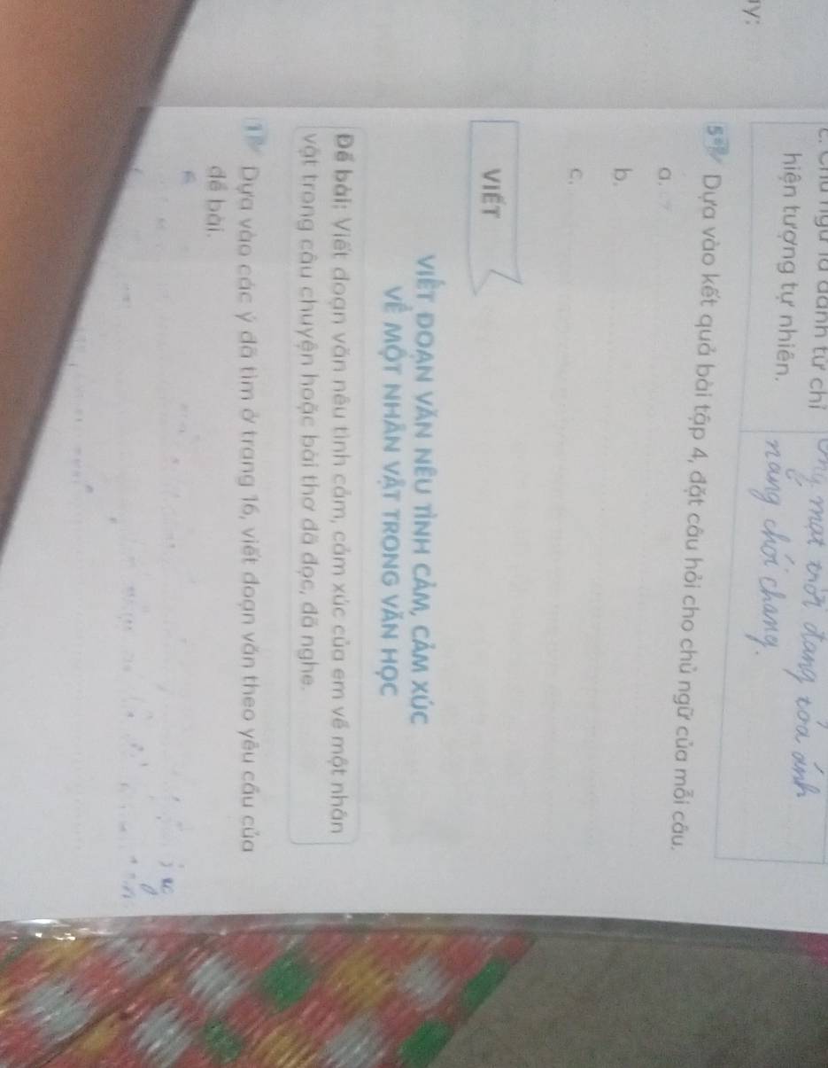 Chú ngữ là danh tư chỉ 
hiện tượng tự nhiên. 
rγ: 
1 Dựa vào kết quả bài tập 4, đặt câu hỏi cho chủ ngữ của mỗi câu. 
a. 
b. 
C. 
VIết 
việt đoạn văn nêu tình cảm, cảm xúc 
Về Một nhãn vật trong văn học 
Để bài: Viết đoạn văn nêu tình cảm, cảm xúc của em về một nhân 
vật trong câu chuyện hoặc bài thơ đã đọc, đã nghe. 
1 Dựa vào các ý đã tìm ở trang 16, viết đoạn văn theo yêu cầu của 
đề bài.