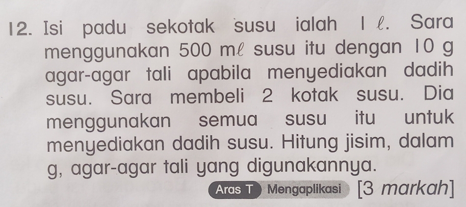 Isi padu sekotak susu ialah 1. Sara 
menggunakan 500 ml susu itu dengan 10 g
agar-agar tali apabila menyediakan dadih 
susu. Sara membeli 2 kotak susu. Dia 
menggunakan semua susu itu untuk 
menyediakan dadih susu. Hitung jisim, dalam
g, agar-agar tali yang digunakannya. 
Aras T Mengaplikasi [3 markah]