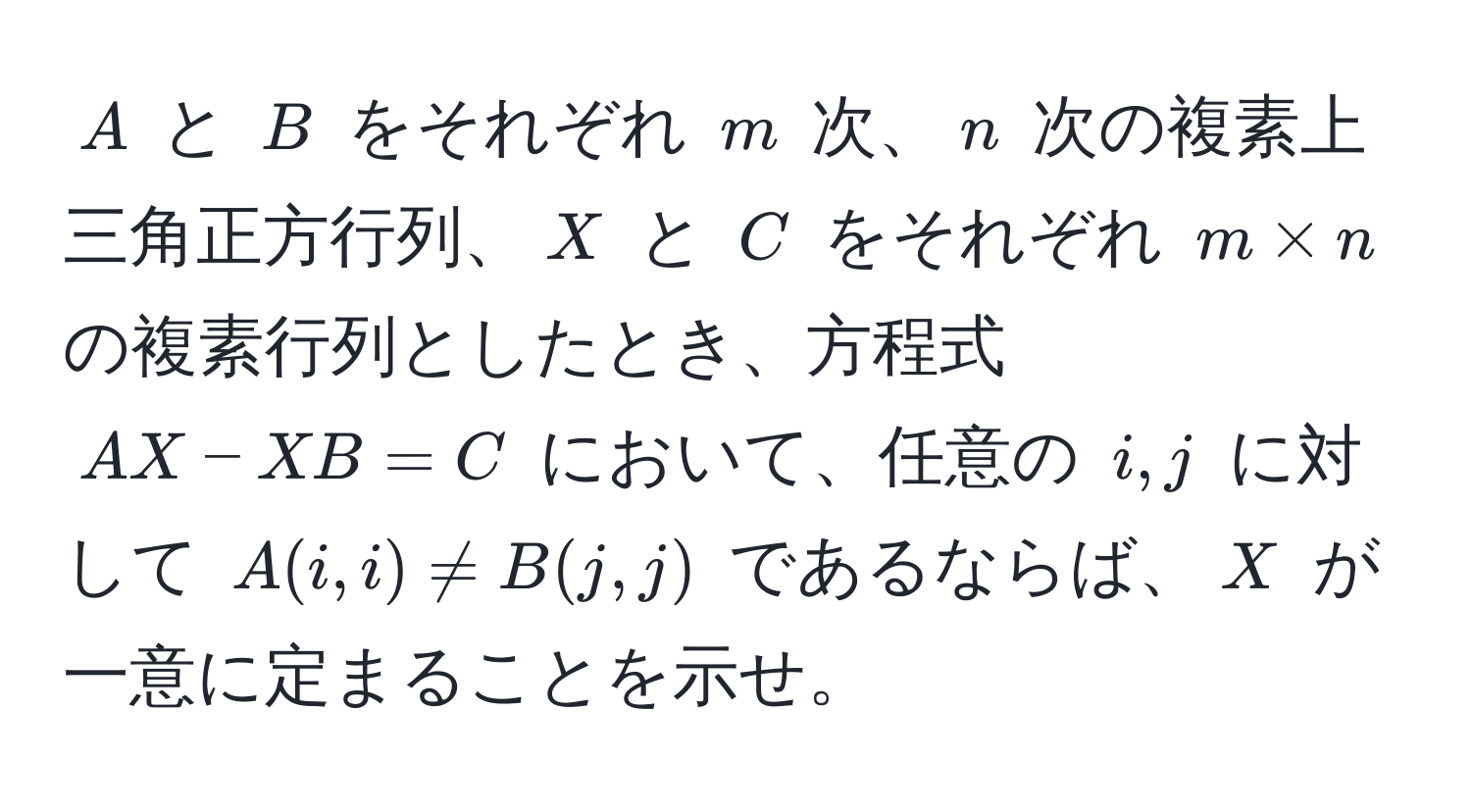 $A$ と $B$ をそれぞれ $m$ 次、$n$ 次の複素上三角正方行列、$X$ と $C$ をそれぞれ $m * n$ の複素行列としたとき、方程式 $AX - XB = C$ において、任意の $i,j$ に対して $A(i,i) != B(j,j)$ であるならば、$X$ が一意に定まることを示せ。