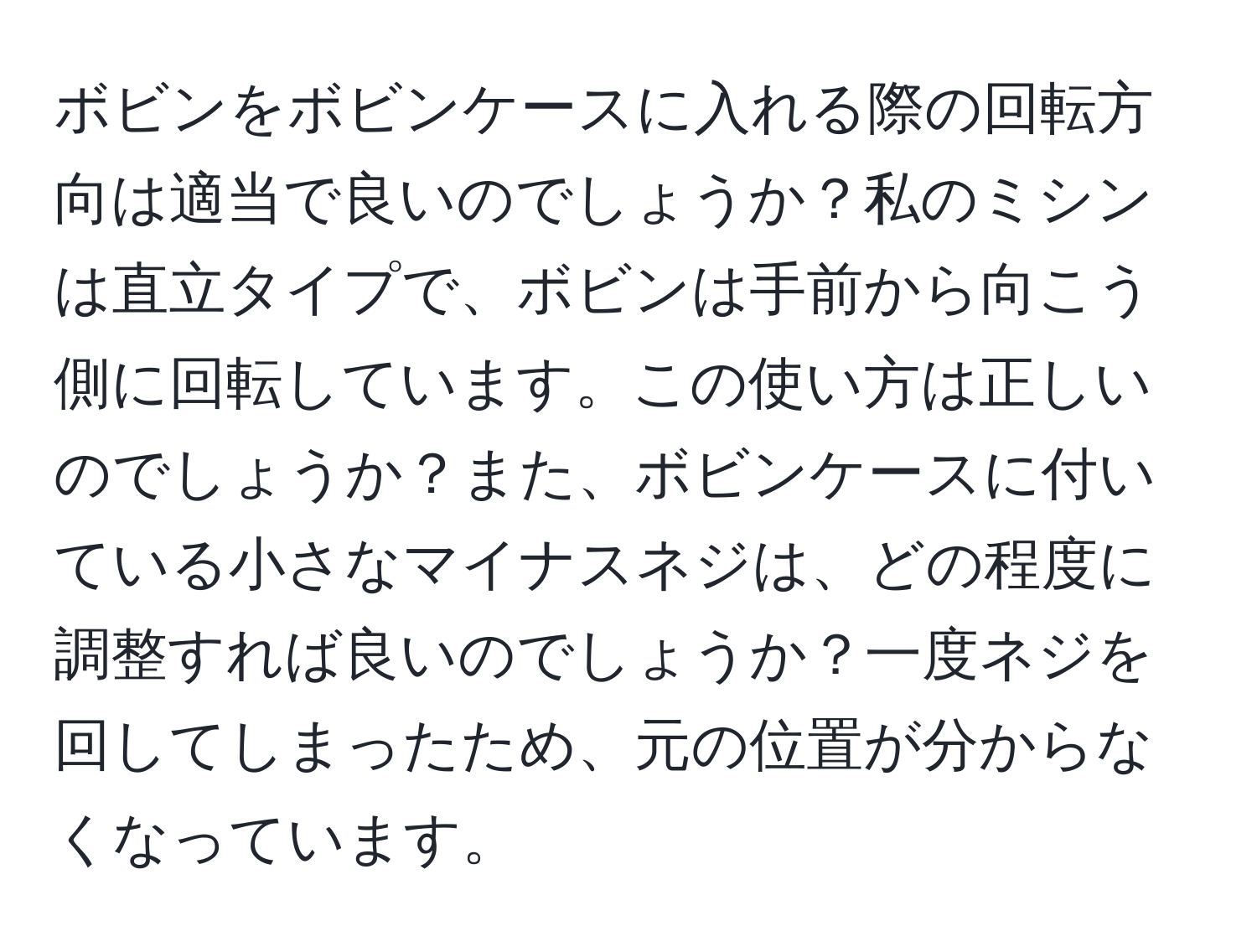 ボビンをボビンケースに入れる際の回転方向は適当で良いのでしょうか？私のミシンは直立タイプで、ボビンは手前から向こう側に回転しています。この使い方は正しいのでしょうか？また、ボビンケースに付いている小さなマイナスネジは、どの程度に調整すれば良いのでしょうか？一度ネジを回してしまったため、元の位置が分からなくなっています。